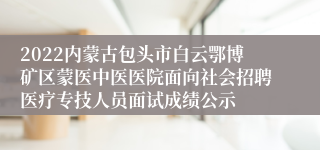 2022内蒙古包头市白云鄂博矿区蒙医中医医院面向社会招聘医疗专技人员面试成绩公示