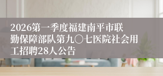 2026第一季度福建南平市联勤保障部队第九〇七医院社会用工招聘28人公告