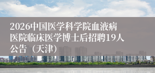 2026中国医学科学院血液病医院临床医学博士后招聘19人公告（天津）