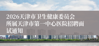 2026天津市卫生健康委员会所属天津市第一中心医院招聘面试通知