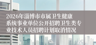 2026年淄博市市属卫生健康系统事业单位公开招聘卫生类专业技术人员招聘计划取消情况