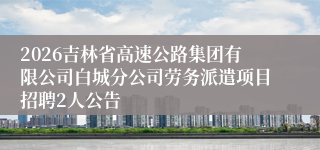 2026吉林省高速公路集团有限公司白城分公司劳务派遣项目招聘2人公告