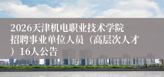 2026天津机电职业技术学院招聘事业单位人员(高层次人才)16人公告