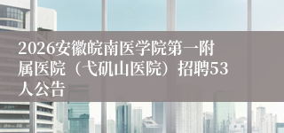 2026安徽皖南医学院第一附属医院(弋矶山医院)招聘53人公告