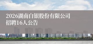 2026湖南白银股份有限公司招聘16人公告