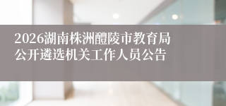 2026湖南株洲醴陵市教育局公开遴选机关工作人员公告