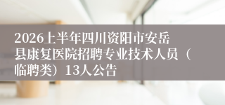 2026上半年四川资阳市安岳县康复医院招聘专业技术人员（临聘类）13人公告