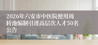 2026年六安市中医院使用周转池编制引进高层次人才50名公告