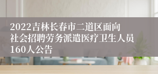 2022吉林长春市二道区面向社会招聘劳务派遣医疗卫生人员160人公告