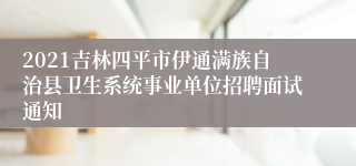 2021吉林四平市伊通满族自治县卫生系统事业单位招聘面试通知