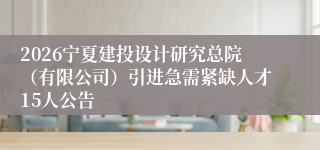 2026宁夏建投设计研究总院（有限公司）引进急需紧缺人才15人公告