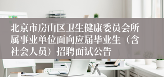 北京市房山区卫生健康委员会所属事业单位面向应届毕业生（含社会人员）招聘面试公告
