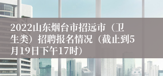 2022山东烟台市招远市（卫生类）招聘报名情况（截止到5月19日下午17时）