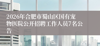 2026年合肥市蜀山区国有宠物医院公开招聘工作人员7名公告