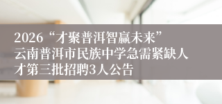 2026“才聚普洱智赢未来”云南普洱市民族中学急需紧缺人才第三批招聘3人公告