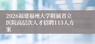 2026福建福州大学附属省立医院高层次人才招聘113人方案