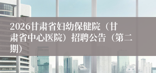 2026甘肃省妇幼保健院（甘肃省中心医院）招聘公告（第二期）