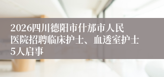 2026四川德阳市什邡市人民医院招聘临床护士、血透室护士5人启事