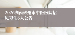 2026湖南郴州市中医医院招见习生6人公告