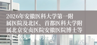2026年安徽医科大学第一附属医院及北区、首都医科大学附属北京安贞医院安徽医院博士等高层次人才招聘公告