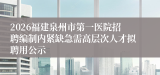 2026福建泉州市第一医院招聘编制内紧缺急需高层次人才拟聘用公示