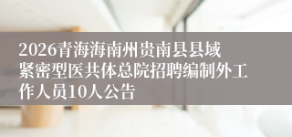 2026青海海南州贵南县县域紧密型医共体总院招聘编制外工作人员10人公告