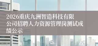 2026重庆九洲智造科技有限公司招聘人力资源管理岗测试成绩公示