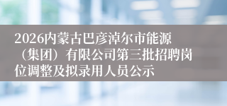 2026内蒙古巴彦淖尔市能源（集团）有限公司第三批招聘岗位调整及拟录用人员公示