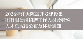2026浙江大陈岛开发建设集团有限公司招聘工作人员及特殊人才总成绩公布及体检通知