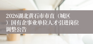 2026湖北黄石市市直(城区)国有企事业单位人才引进岗位调整公告