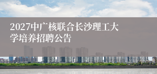 2027中广核联合长沙理工大学培养招聘公告