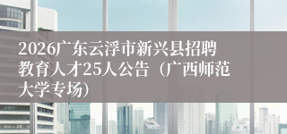 2026广东云浮市新兴县招聘教育人才25人公告(广西师范大学专场)