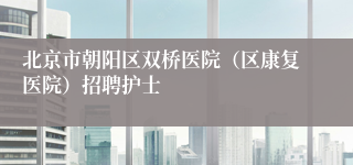 北京市朝阳区双桥医院(区康复医院)招聘护士