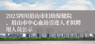 2025四川眉山市妇幼保健院、眉山市中心血站引进人才拟聘用人员公示