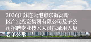 2026江苏连云港市东海高新区产业投资集团有限公司及子公司招聘专业技术人员拟录用人员名单公示