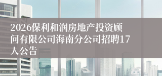 2026保利和润房地产投资顾问有限公司海南分公司招聘17人公告
