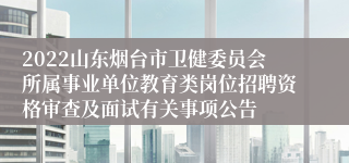 2022山东烟台市卫健委员会所属事业单位教育类岗位招聘资格审查及面试有关事项公告