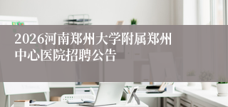 2026河南郑州大学附属郑州中心医院招聘公告