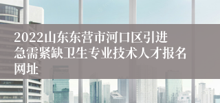 2022山东东营市河口区引进急需紧缺卫生专业技术人才报名网址