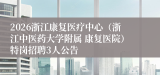 2026浙江康复医疗中心（浙江中医药大学附属 康复医院）特岗招聘3人公告
