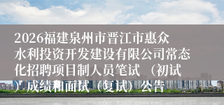 2026福建泉州市晋江市惠众水利投资开发建设有限公司常态化招聘项目制人员笔试 （初试）成绩和面试（复试）公告