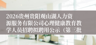 2026贵州贵阳观山湖人力资源服务有限公司心理健康教育教学人员招聘拟聘用公示（第三批）