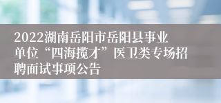 2022湖南岳阳市岳阳县事业单位“四海揽才”医卫类专场招聘面试事项公告