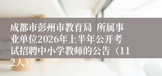 成都市彭州市教育局  所属事业单位2026年上半年公开考试招聘中小学教师的公告（112人）