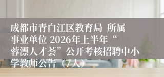 成都市青白江区教育局  所属事业单位 2026年上半年“蓉漂人才荟”公开考核招聘中小学教师公告（7人）