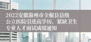 2022安徽滁州市全椒县县级公立医院引进高学历、紧缺卫生专业人才面试成绩通知