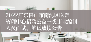 2022广东佛山市南海区医院管理中心招聘公益一类事业编制人员面试、笔试成绩公告