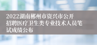 2022湖南郴州市资兴市公开招聘医疗卫生类专业技术人员笔试成绩公布