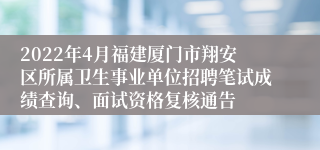 2022年4月福建厦门市翔安区所属卫生事业单位招聘笔试成绩查询、面试资格复核通告