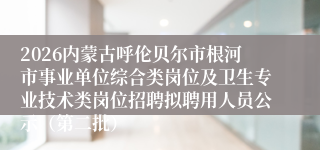 2026内蒙古呼伦贝尔市根河市事业单位综合类岗位及卫生专业技术类岗位招聘拟聘用人员公示（第二批）